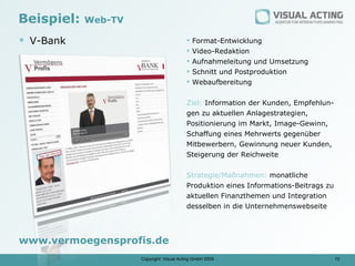 Beispiel:   Web-TV

 V-Bank                                     Format-Entwicklung
                                             Video-Redaktion
                                             Aufnahmeleitung und Umsetzung
                                             Schnitt und Postproduktion
                                             Webaufbereitung


                                          Ziel: Information der Kunden, Empfehlun-
                                          gen zu aktuellen Anlagestrategien,
                                          Positionierung im Markt, Image-Gewinn,
                                          Schaffung eines Mehrwerts gegenüber
                                          Mitbewerbern, Gewinnung neuer Kunden,
                                          Steigerung der Reichweite


                                          Strategie/Maßnahmen: monatliche
                                          Produktion eines Informations-Beitrags zu
                                          aktuellen Finanzthemen und Integration
                                          desselben in die Unternehmenswebseite




www.vermoegensprofis.de
                     Copyright: Visual Acting GmbH 2009                               10
 