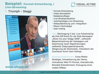 Beispiel:   Format-Entwicklung /
Live-Streaming
 Triumph - Sloggi                            Format-Entwicklung
                                              Video-Konzeption
                                              Redaktion/Regie
                                              Live-Studioproduktion
                                              mehrkanaliges Live-Streaming
                                              Webaufbereitung und -integration
                                              Player-Technologie
                                              User-Voting

                                           Ziel: Übertragung 5 std. Live Fotoshooting
                                           als Kick-Off Event für die Web-Kampagne
                                           „Show me your Sloggi 2008“, weltweite
                                           Bekanntmachung der Kampagne und
                                           Gewinnung neuer Registrierungen,
                                           weltweite Zielgruppenansprache,
                                           Steigerung der Reichweite, Interaktion der
                                           Zuschauer durch User-Votings

                                           Strategie/Maßnahmen: Cross-Media-
                                           Strategie, Virtualisierung der Marke,
                                           innovatives Web-TV Format, Interaktivität,
                                           Branded Entertainment, Erzeugung eines
www.sloggi.de                              viralen Effekts

                      Copyright: Visual Acting GmbH 2009                            12
 