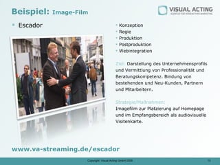 Beispiel:   Image-Film

 Escador                                    Konzeption
                                             Regie
                                             Produktion
                                             Postproduktion
                                             Webintegration


                                          Ziel: Darstellung des Unternehmensprofils
                                          und Vermittlung von Professionalität und
                                          Beratungskompetenz. Bindung von
                                          bestehenden und Neu-Kunden, Partnern
                                          und Mitarbeitern.

                                          Strategie/Maßnahmen:
                                          Imagefilm zur Platzierung auf Homepage
                                          und im Empfangsbereich als audiovisuelle
                                          Visitenkarte.




www.va-streaming.de/escador
                     Copyright: Visual Acting GmbH 2009                               13
 