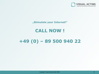 „Stimulate your Internet!“


      CALL NOW !

+49 (0) – 89 500 940 22




         Copyright: Visual Acting GmbH 2009   15
 