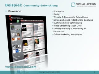 Beispiel:    Community-Entwicklung

 Pokerano                                  Konzeption
                                            Design
                                            Website & Community Entwicklung
                                            Strategische und redaktionelle Beratung
                                            Suchmaschinen-Optimierung
                                            Video-Streaming (auch Live)
                                            (Video)-Werbung / Anbindung an
                                             Vermarkter
                                            Online Marketing Kampagnen




www.pokerano.com
                      Copyright: Visual Acting GmbH 2009                               6
 