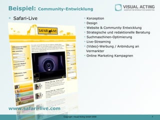 Beispiel:       Community-Entwicklung

 Safari-Live                                  Konzeption
                                               Design
                                               Website & Community Entwicklung
                                               Strategische und redaktionelle Beratung
                                               Suchmaschinen-Optimierung
                                               Live-Streaming
                                               (Video)-Werbung / Anbindung an
                                                Vermarkter
                                               Online Marketing Kampagnen




www.safari-live.com
                         Copyright: Visual Acting GmbH 2009                               7
 