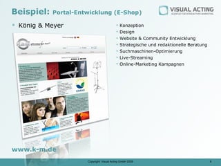 Beispiel:   Portal-Entwicklung (E-Shop)

 König & Meyer                               Konzeption
                                              Design
                                              Website & Community Entwicklung
                                              Strategische und redaktionelle Beratung
                                              Suchmaschinen-Optimierung
                                              Live-Streaming
                                              Online-Marketing Kampagnen




www.k-m.de
                      Copyright: Visual Acting GmbH 2009                                 8
 