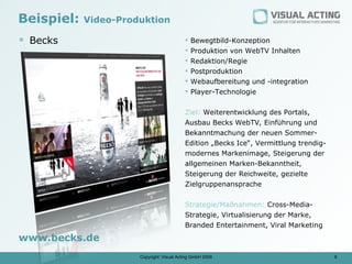 Beispiel:   Video-Produktion

 Becks                                       Bewegtbild-Konzeption
                                              Produktion von WebTV Inhalten
                                              Redaktion/Regie
                                              Postproduktion
                                              Webaufbereitung und -integration
                                              Player-Technologie

                                           Ziel: Weiterentwicklung des Portals,
                                           Ausbau Becks WebTV, Einführung und
                                           Bekanntmachung der neuen Sommer-
                                           Edition „Becks Ice“, Vermittlung trendig-
                                           modernes Markenimage, Steigerung der
                                           allgemeinen Marken-Bekanntheit,
                                           Steigerung der Reichweite, gezielte
                                           Zielgruppenansprache

                                           Strategie/Maßnahmen: Cross-Media-
                                           Strategie, Virtualisierung der Marke,
                                           Branded Entertainment, Viral Marketing
www.becks.de
                      Copyright: Visual Acting GmbH 2009                               9
 