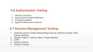 4.6 Authorization Testing
1. Directory Traversal
2. Insecure Direct Object Reference
3. Privilege Escalation
4. Bypass Authentication Schema
4.7 Session Management Testing
1. Check for session Cookie attributes/flags (Secure, HttpOnly, Domain, Path,
Expires attribute)
2. Session Fixation / Session Hijack / Cookie Steeling.
3. CSRF
4. Session Timeout
5. Session Puzzling.
 
