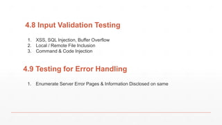 4.8 Input Validation Testing
1. XSS, SQL Injection, Buffer Overflow
2. Local / Remote File Inclusion
3. Command & Code Injection
4.9 Testing for Error Handling
1. Enumerate Server Error Pages & Information Disclosed on same
 