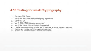 4.10 Testing for weak Cryptography
1. Perform SSL Scan
2. Verify for Secure Certificate signing algorithm
3. Verify for CA
4. Verify SSL / TLS Version supported
5. Verify for Weak Cipher Suites Supported
6. Check for vulnerability of POODLE, FREAK, CRIME, BEAST Attacks.
7. Check the Validity / Expiry of the Certificate.
 