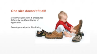 One size doesn’t fit all!
Customize your plans & procedures
Differently for different types of
Application.
Do not generalize the Risk Rating.
 