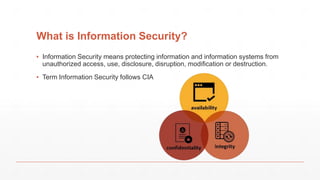 What is Information Security?
▪ Information Security means protecting information and information systems from
unauthorized access, use, disclosure, disruption, modification or destruction.
▪ Term Information Security follows CIA
 