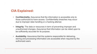 • Confidentiality: Assurance that the information is accessible only to
those authorized to have access. Confidentiality breaches may occur
due to improper data handling or a hacking attempt.
• Integrity: The data or resources in term of preventing improper and
unauthorized changes. Assurance that Information can be relied upon to
be sufficiently accurate for its purpose.
• Availability: Assurance that the systems responsible for delivering,
storing and processing Information are accessible when required by the
authorized users
CIA Explained:
 