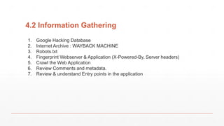 4.2 Information Gathering
1. Google Hacking Database
2. Internet Archive : WAYBACK MACHINE
3. Robots.txt
4. Fingerprint Webserver & Application (X-Powered-By, Server headers)
5. Crawl the Web Application
6. Review Comments and metadata.
7. Review & understand Entry points in the application
 