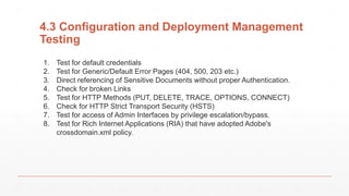 4.3 Configuration and Deployment Management
Testing
1. Test for default credentials
2. Test for Generic/Default Error Pages (404, 500, 203 etc.)
3. Direct referencing of Sensitive Documents without proper Authentication.
4. Check for broken Links
5. Test for HTTP Methods (PUT, DELETE, TRACE, OPTIONS, CONNECT)
6. Check for HTTP Strict Transport Security (HSTS)
7. Test for access of Admin Interfaces by privilege escalation/bypass.
8. Test for Rich Internet Applications (RIA) that have adopted Adobe's
crossdomain.xml policy.
 