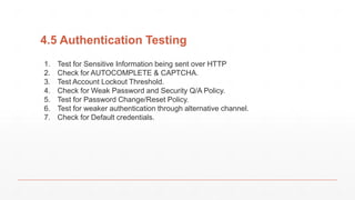 4.5 Authentication Testing
1. Test for Sensitive Information being sent over HTTP
2. Check for AUTOCOMPLETE & CAPTCHA.
3. Test Account Lockout Threshold.
4. Check for Weak Password and Security Q/A Policy.
5. Test for Password Change/Reset Policy.
6. Test for weaker authentication through alternative channel.
7. Check for Default credentials.
 