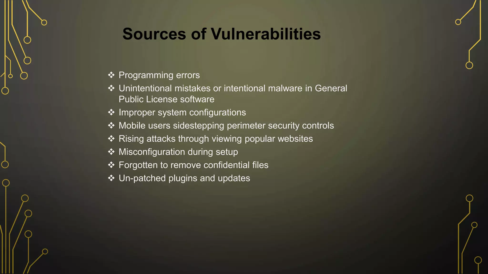  Programming errors
 Unintentional mistakes or intentional malware in General
Public License software
 Improper system configurations
 Mobile users sidestepping perimeter security controls
 Rising attacks through viewing popular websites
 Misconfiguration during setup
 Forgotten to remove confidential files
 Un-patched plugins and updates
Sources of Vulnerabilities
 