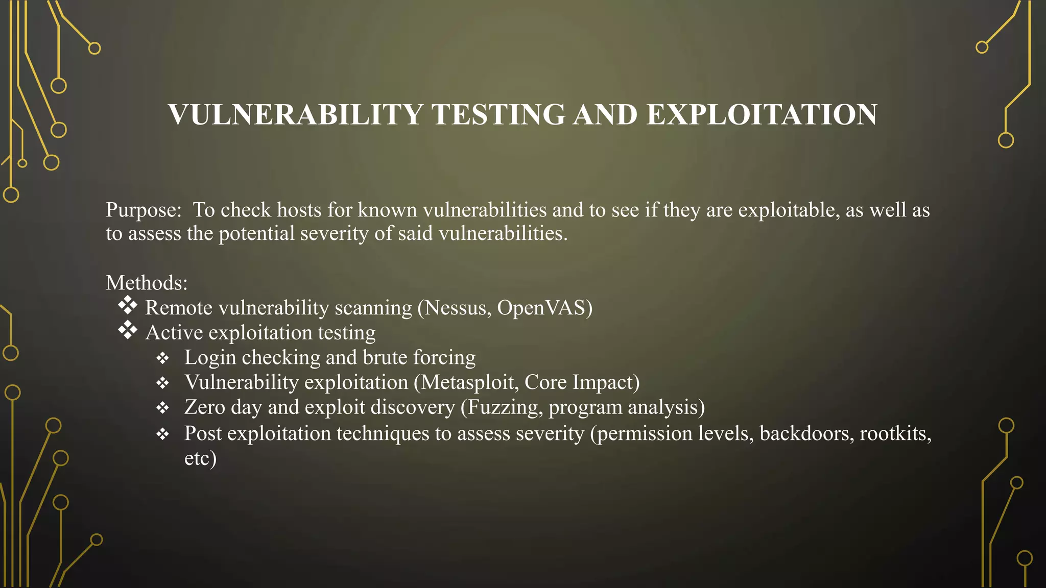 VULNERABILITY TESTING AND EXPLOITATION
Purpose: To check hosts for known vulnerabilities and to see if they are exploitable, as well as
to assess the potential severity of said vulnerabilities.
Methods:
 Remote vulnerability scanning (Nessus, OpenVAS)
 Active exploitation testing
 Login checking and brute forcing
 Vulnerability exploitation (Metasploit, Core Impact)
 Zero day and exploit discovery (Fuzzing, program analysis)
 Post exploitation techniques to assess severity (permission levels, backdoors, rootkits,
etc)
 