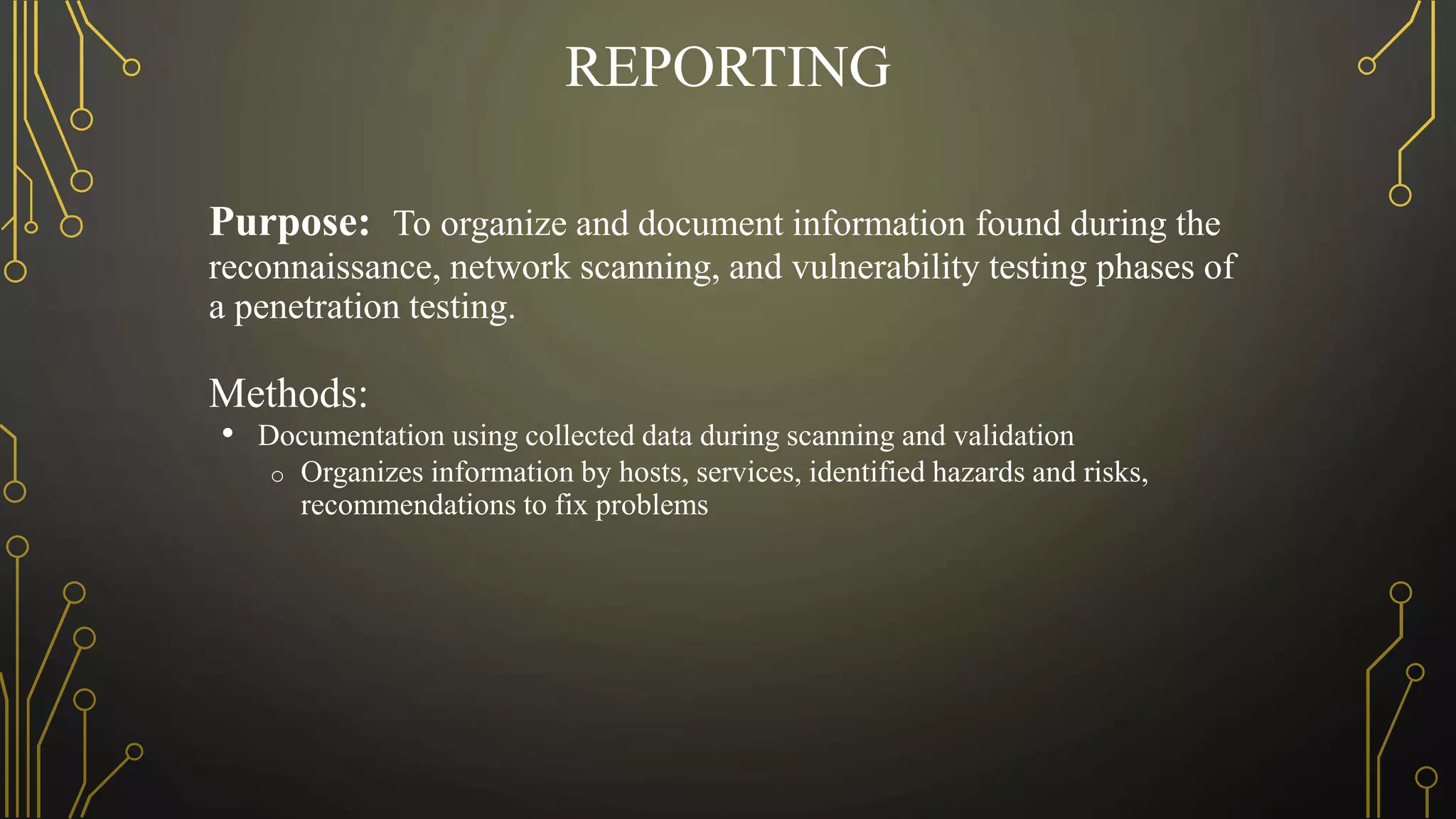 REPORTING
Purpose: To organize and document information found during the
reconnaissance, network scanning, and vulnerability testing phases of
a penetration testing.
Methods:
• Documentation using collected data during scanning and validation
o Organizes information by hosts, services, identified hazards and risks,
recommendations to fix problems
 
