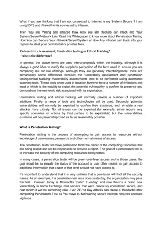 What If you are thinking that I am not connected to Internet Is my System Secure ? I am
using IDPS and Firewall while connected to Internet.
Then You are Wrong Still amazed How let’s see still Hackers can Hack into Your
System/Server/Network Lets Read this Whitepaper to know more about Penetration Testing
How You can Secure Your Network/Server/System or How Any Intruder can Hack into your
System to steal your confidential or privates files.
Vulnerability Assessment, Penetration testing or Ethical Hacking?
- What's the difference?
In general, the above terms are used interchangeably within the industry, although it is
always a good idea to clarify the supplier's perception of the term used to ensure you are
comparing like for like offerings. Although they are generally interchangeable, there are
semantically some differences between the vulnerability assessment and penetration
testing/ethical hacking: Vulnerability assessments tend to be performed using automated
scanning tools. These tools when used in isolation however have a number of limitations, not
least of which is the inability to exploit the potential vulnerability to confirm its presence and
demonstrate the real-world risk associated with its exploitation.
Penetration testing and ethical hacking will normally provide a number of important
additions: Firstly, a range of tools and technologies will be used. Secondly, potential
vulnerabilities will normally be exploited to confirm their existence, and simulate a real
attacker more closely. Not all issues can be exploited (for example, some require very
specific scenarios or actions by third parties to be exploitable) but the vulnerabilities
existence will be proved/disproved as far as reasonably possible.
What is Penetration Testing?
Penetration testing is the process of attempting to gain access to resources without
knowledge of user-names,passwords and other normal means of access.
The penetration tester will have permission from the owner of the computing resources that
are being tested and will be responsible to provide a report. The goal of a penetration test is
to increase the security of the computing resources being tested.
In many cases, a penetration tester will be given user-level access and in those cases, the
goal would be to elevate the status of the account or user other means to gain access to
additional information that a user of that level should not have access to.
It’s important to understand that it is very unlikely that a pen-tester will find all the security
issues. As an example, if a penetration test was done yesterday, the organization may pass
the test. However, today is Microsoft’s “patch Tuesday” and now there’s a brand new
vulnerability in some Exchange mail servers that were previously considered secure, and
next month it will be something else. Even ZERO Day Attacks can create a Headache after
completing Penetration Test as You have to Maintaining secure network requires constant
vigilance.
 