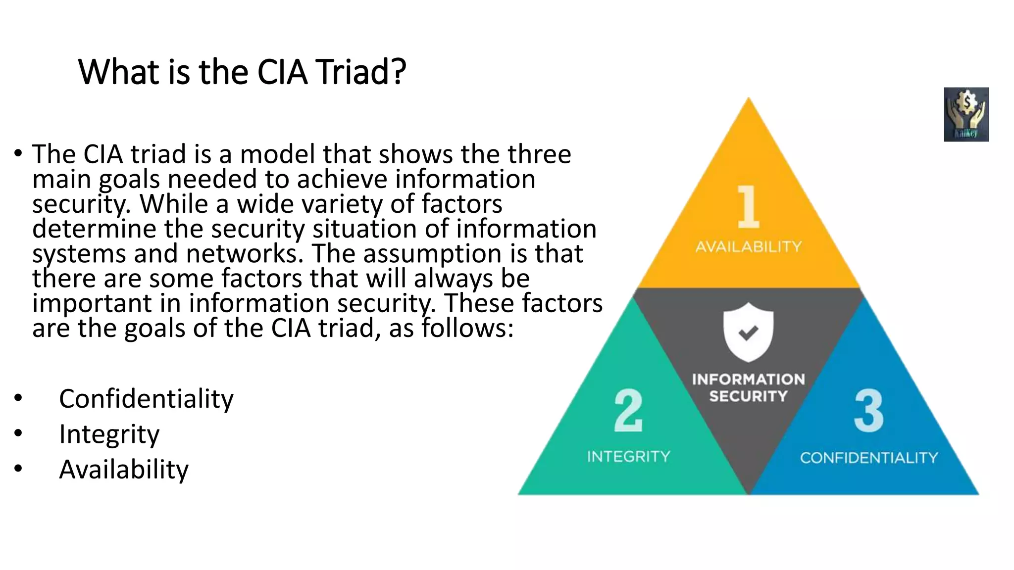 What is the CIA Triad?
• The CIA triad is a model that shows the three
main goals needed to achieve information
security. While a wide variety of factors
determine the security situation of information
systems and networks. The assumption is that
there are some factors that will always be
important in information security. These factors
are the goals of the CIA triad, as follows:
• Confidentiality
• Integrity
• Availability
 