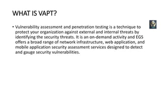 WHAT IS VAPT?
• Vulnerability assessment and penetration testing is a technique to
protect your organization against external and internal threats by
identifying the security threats. It is an on-demand activity and EGS
offers a broad range of network infrastructure, web application, and
mobile application security assessment services designed to detect
and gauge security vulnerabilities.
 