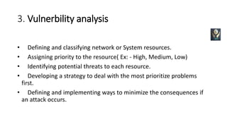3. Vulnerbility analysis
• Defining and classifying network or System resources.
• Assigning priority to the resource( Ex: - High, Medium, Low)
• Identifying potential threats to each resource.
• Developing a strategy to deal with the most prioritize problems
first.
• Defining and implementing ways to minimize the consequences if
an attack occurs.
 