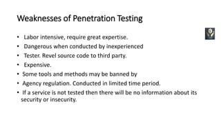 Weaknesses of Penetration Testing
• Labor intensive, require great expertise.
• Dangerous when conducted by inexperienced
• Tester. Revel source code to third party.
• Expensive.
• Some tools and methods may be banned by
• Agency regulation. Conducted in limited time period.
• If a service is not tested then there will be no information about its
security or insecurity.
 