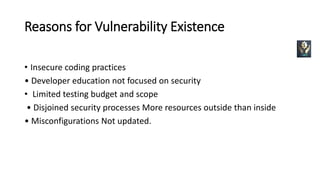 Reasons for Vulnerability Existence
• Insecure coding practices
• Developer education not focused on security
• Limited testing budget and scope
• Disjoined security processes More resources outside than inside
• Misconfigurations Not updated.
 