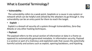What is Essential Terminology?
• Vulnerability :
The vulnerability refers to a weak point, loophole or a cause in any system or
network which can be helpful and utilized by the attackers to go through it. Any
vulnerability can be an entry point for them to reach the target.
• Exploit :
Exploit is a breach of security of a system through Vulnerabilities, Zero-Day
Attacks or any other hacking techniques.
• Payload :
The payload referrs to the actual section of information or data in a frame as
opposed to automatically generated metadata. In information security, Payload
is a section or part of a malicious and exploited code that causes the potentially
harmful activity and actions such as exploit, opening backdoors, and hijacking.
 