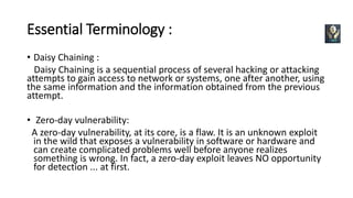 Essential Terminology :
• Daisy Chaining :
Daisy Chaining is a sequential process of several hacking or attacking
attempts to gain access to network or systems, one after another, using
the same information and the information obtained from the previous
attempt.
• Zero-day vulnerability:
A zero-day vulnerability, at its core, is a flaw. It is an unknown exploit
in the wild that exposes a vulnerability in software or hardware and
can create complicated problems well before anyone realizes
something is wrong. In fact, a zero-day exploit leaves NO opportunity
for detection ... at first.
 