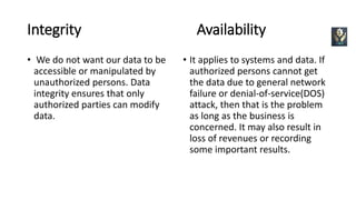 Integrity Availability
• We do not want our data to be
accessible or manipulated by
unauthorized persons. Data
integrity ensures that only
authorized parties can modify
data.
• It applies to systems and data. If
authorized persons cannot get
the data due to general network
failure or denial-of-service(DOS)
attack, then that is the problem
as long as the business is
concerned. It may also result in
loss of revenues or recording
some important results.
 