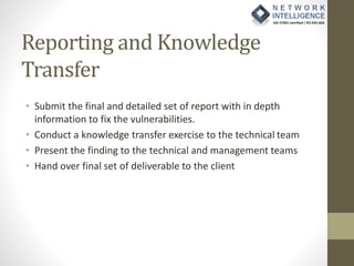 Reporting and Knowledge
Transfer
• Submit the final and detailed set of report with in depth
information to fix the vulnerabilities.
• Conduct a knowledge transfer exercise to the technical team
• Present the finding to the technical and management teams
• Hand over final set of deliverable to the client
 