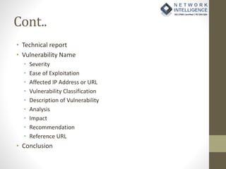 Cont..
• Technical report
• Vulnerability Name
• Severity
• Ease of Exploitation
• Affected IP Address or URL
• Vulnerability Classification
• Description of Vulnerability
• Analysis
• Impact
• Recommendation
• Reference URL
• Conclusion
 