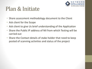 Plan & Initiate
• Share assessment methodology document to the Client
• Ask client for the Scope
• Ask client to give Us brief understanding of the Application
• Share the Public IP address of NII from which Testing will be
carried out
• Share the Contact details of stake holder that need to keep
posted of scanning activities and status of the project
 
