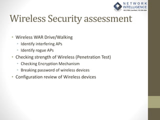 Wireless Security assessment
• Wireless WAR Drive/Walking
• Identify interfering APs
• Identify rogue APs
• Checking strength of Wireless (Penetration Test)
• Checking Encryption Mechanism
• Breaking password of wireless devices
• Configuration review of Wireless devices
 