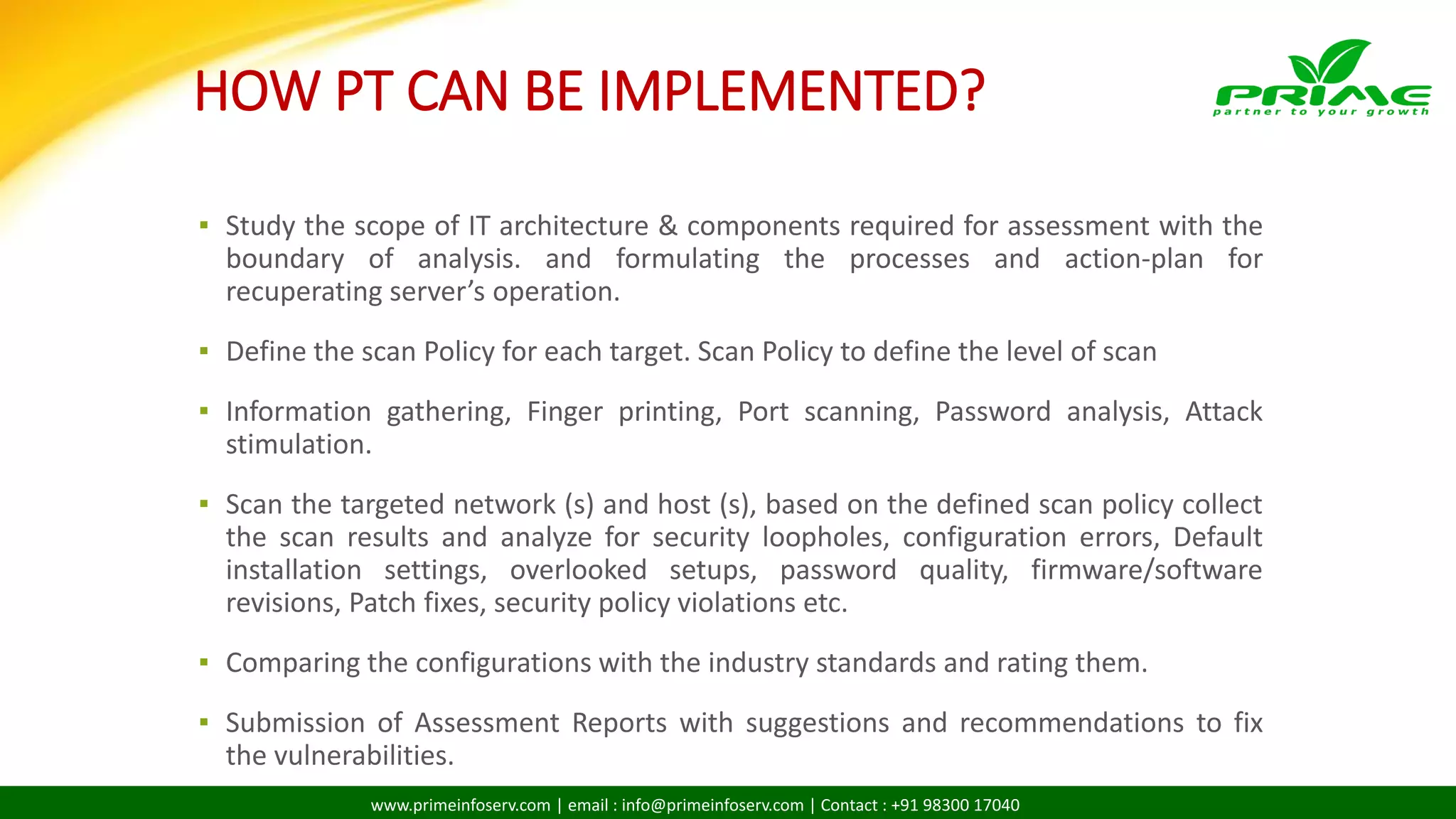 www.primeinfoserv.com | email : info@primeinfoserv.com | Contact : +91 98300 17040
HOW PT CAN BE IMPLEMENTED?
▪ Study the scope of IT architecture & components required for assessment with the
boundary of analysis. and formulating the processes and action-plan for
recuperating server’s operation.
▪ Define the scan Policy for each target. Scan Policy to define the level of scan
▪ Information gathering, Finger printing, Port scanning, Password analysis, Attack
stimulation.
▪ Scan the targeted network (s) and host (s), based on the defined scan policy collect
the scan results and analyze for security loopholes, configuration errors, Default
installation settings, overlooked setups, password quality, firmware/software
revisions, Patch fixes, security policy violations etc.
▪ Comparing the configurations with the industry standards and rating them.
▪ Submission of Assessment Reports with suggestions and recommendations to fix
the vulnerabilities.
 