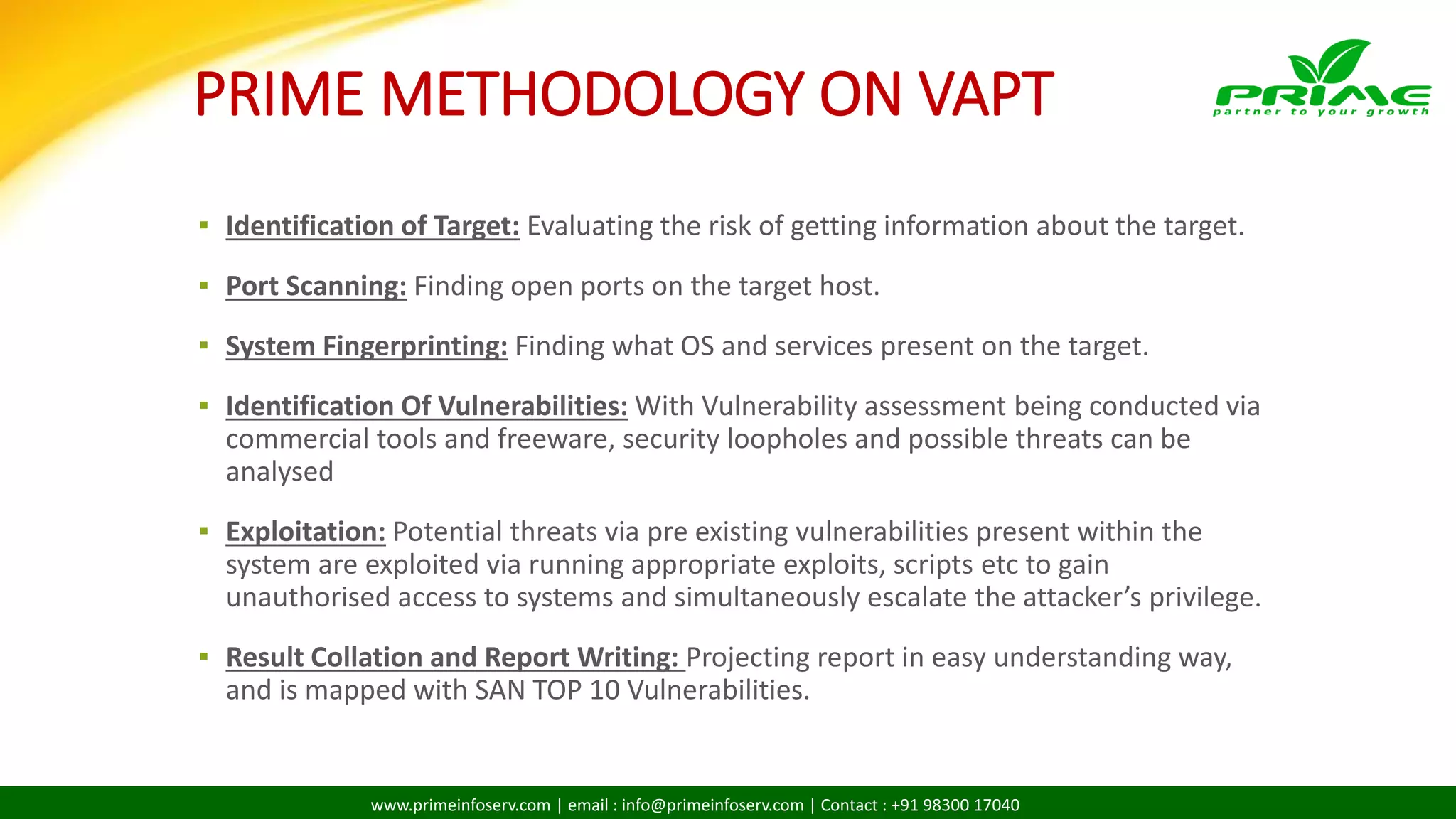 www.primeinfoserv.com | email : info@primeinfoserv.com | Contact : +91 98300 17040
PRIME METHODOLOGY ON VAPT
▪ Identification of Target: Evaluating the risk of getting information about the target.
▪ Port Scanning: Finding open ports on the target host.
▪ System Fingerprinting: Finding what OS and services present on the target.
▪ Identification Of Vulnerabilities: With Vulnerability assessment being conducted via
commercial tools and freeware, security loopholes and possible threats can be
analysed
▪ Exploitation: Potential threats via pre existing vulnerabilities present within the
system are exploited via running appropriate exploits, scripts etc to gain
unauthorised access to systems and simultaneously escalate the attacker’s privilege.
▪ Result Collation and Report Writing: Projecting report in easy understanding way,
and is mapped with SAN TOP 10 Vulnerabilities.
 