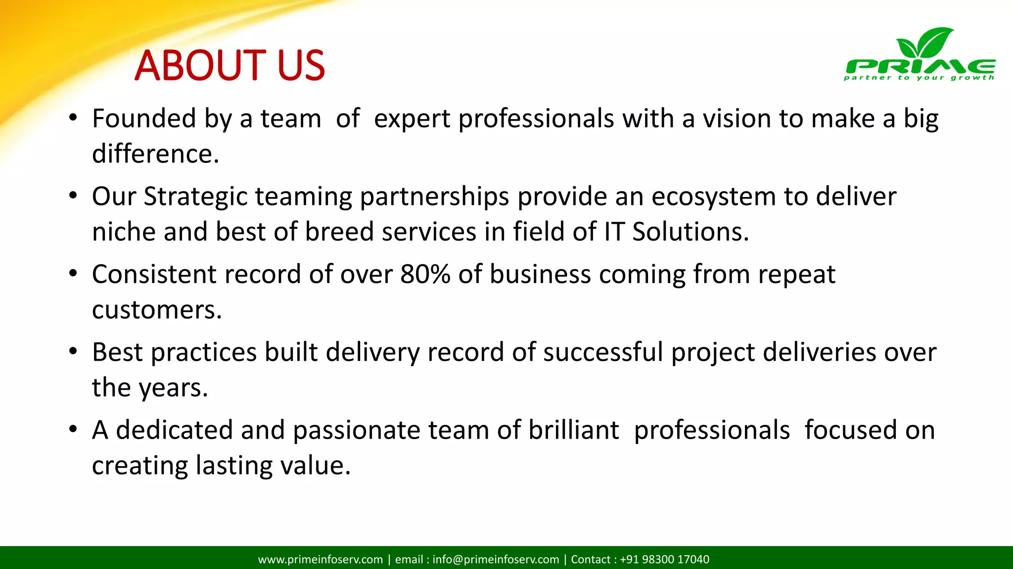 www.primeinfoserv.com | email : info@primeinfoserv.com | Contact : +91 98300 17040
• Founded by a team of expert professionals with a vision to make a big
difference.
• Our Strategic teaming partnerships provide an ecosystem to deliver
niche and best of breed services in field of IT Solutions.
• Consistent record of over 80% of business coming from repeat
customers.
• Best practices built delivery record of successful project deliveries over
the years.
• A dedicated and passionate team of brilliant professionals focused on
creating lasting value.
ABOUT US
 