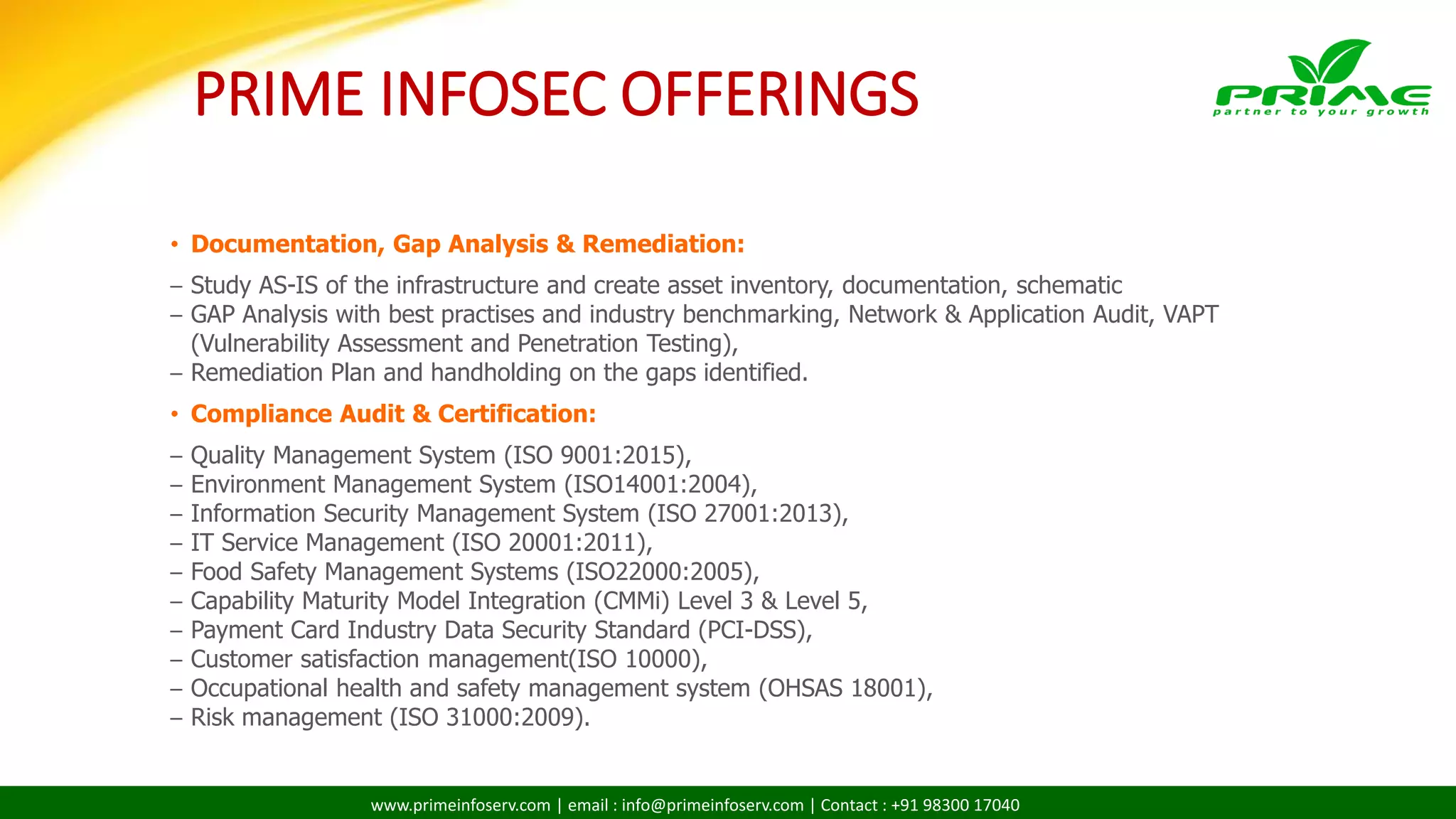 www.primeinfoserv.com | email : info@primeinfoserv.com | Contact : +91 98300 17040
• Documentation, Gap Analysis & Remediation:
– Study AS-IS of the infrastructure and create asset inventory, documentation, schematic
– GAP Analysis with best practises and industry benchmarking, Network & Application Audit, VAPT
(Vulnerability Assessment and Penetration Testing),
– Remediation Plan and handholding on the gaps identified.
• Compliance Audit & Certification:
– Quality Management System (ISO 9001:2015),
– Environment Management System (ISO14001:2004),
– Information Security Management System (ISO 27001:2013),
– IT Service Management (ISO 20001:2011),
– Food Safety Management Systems (ISO22000:2005),
– Capability Maturity Model Integration (CMMi) Level 3 & Level 5,
– Payment Card Industry Data Security Standard (PCI-DSS),
– Customer satisfaction management(ISO 10000),
– Occupational health and safety management system (OHSAS 18001),
– Risk management (ISO 31000:2009).
PRIME INFOSEC OFFERINGS
 