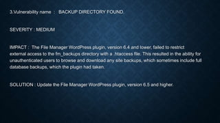 3.Vulnerability name : BACKUP DIRECTORY FOUND.
SEVERITY : MEDIUM
IMPACT : The File Manager WordPress plugin, version 6.4 and lower, failed to restrict
external access to the fm_backups directory with a .htaccess file. This resulted in the ability for
unauthenticated users to browse and download any site backups, which sometimes include full
database backups, which the plugin had taken.
SOLUTION : Update the File Manager WordPress plugin, version 6.5 and higher.
 