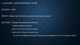 6. Vulnerability : USERID/USERNAME FOUND.
SEVERITY : HIGH
IMPACT : Attacker will do Bruteforce attack and get your password.
SOLUTION : Change username/id and password.
Create complex password.
Require multi-factor authentication
Enable and configure remote access.
An access management tool like OneLogin will mitigate the risk of a bruteforce attack
 