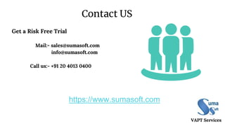 Contact US
VAPT Services
Get a Risk Free Trial
Mail:- sales@sumasoft.com
info@sumasoft.com
Call us:- +91 20 4013 0400
https://www.sumasoft.com
 