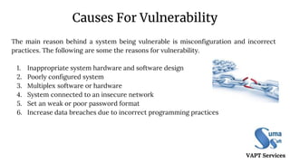 Causes For Vulnerability
1. Inappropriate system hardware and software design
2. Poorly configured system
3. Multiplex software or hardware
4. System connected to an insecure network
5. Set an weak or poor password format
6. Increase data breaches due to incorrect programming practices
VAPT Services
The main reason behind a system being vulnerable is misconfiguration and incorrect
practices. The following are some the reasons for vulnerability.
 