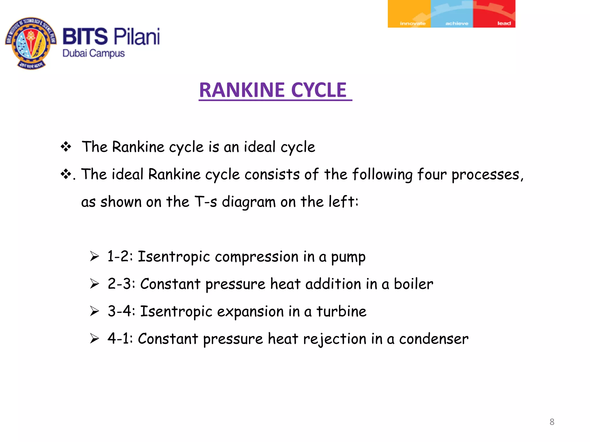 8
 The Rankine cycle is an ideal cycle
. The ideal Rankine cycle consists of the following four processes,
as shown on the T-s diagram on the left:
 1-2: Isentropic compression in a pump
 2-3: Constant pressure heat addition in a boiler
 3-4: Isentropic expansion in a turbine
 4-1: Constant pressure heat rejection in a condenser
RANKINE CYCLE
 