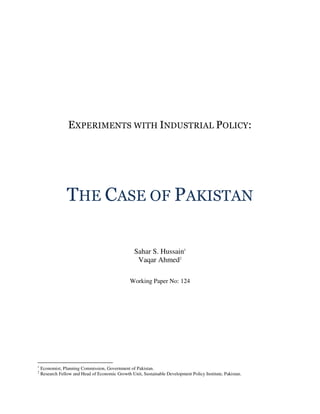 EXPERIMENTS WITH INDUSTRIAL POLICY:




                 THE CASE OF PAKISTAN

                                                   Sahar S. Hussain1
                                                    Vaqar Ahmed2

                                                 Working Paper No: 124




1
    Economist, Planning Commission, Government of Pakistan.
2
    Research Fellow and Head of Economic Growth Unit, Sustainable Development Policy Institute, Pakistan.
 