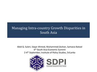 Managing Intra-country Growth Disparities in
South Asia
Abid Q. Suleri, Vaqar Ahmed, Muhammed Zeshan, Samavia Batool
6th South Asia Economic Summit
2-4th September, Institute of Policy Studies, SriLanka
 
