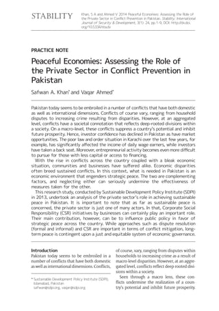 Introduction
Pakistan today seems to be embroiled in a
number of conflicts that have both domestic
as well as international dimensions. Conflicts,
of course, vary, ranging from disputes within
households to increasing crime as a result of
macro-level disparities. However, at an aggre-
gated level, conflicts reflect deep-rooted divi-
sions within a society.
Seen through a macro lens, these con-
flicts undermine the realization of a coun-
try’s potential and inhibit future prosperity.
Khan, S A and Ahmed V 2014 Peaceful Economies: Assessing the Role of
the Private Sector in Conflict Prevention in Pakistan. Stability: International
Journal of Security & Development, 3(1): 24, pp. 1-9, DOI: http://dx.doi.
org/10.5334/sta.dv
PRACTICE NOTE
Peaceful Economies: Assessing the Role of
the Private Sector in Conflict Prevention in
Pakistan
Safwan A. Khan*
and Vaqar Ahmed*
stability
*	Sustainable Development Policy Institute (SDPI),
Islamabad, Pakistan
safwan@sdpi.org, vaqar@sdpi.org
Pakistan today seems to be embroiled in a number of conflicts that have both domestic
as well as international dimensions. Conflicts of course vary, ranging from household
disputes to increasing crime resulting from disparities. However, at an aggregated
level, conflicts have a societal connotation that reflects deep-rooted divisions within
a society. On a macro-level, these conflicts suppress a country’s potential and inhibit
future prosperity. Hence, investor confidence has declined in Pakistan as have market
opportunities. The poor law and order situation in Karachi over the last few years, for
example, has significantly affected the income of daily wage earners, while investors
have taken a back seat. Moreover, entrepreneurial activity becomes even more difficult
to pursue for those with less capital or access to financing.
	 With the rise in conflicts across the country coupled with a bleak economic
situation, communities and businesses have suffered alike. Economic disparities
often breed sustained conflicts. In this context, what is needed in Pakistan is an
economic environment that engenders strategic peace. The two are complementing
factors, and neglecting either can seriously undermine the effectiveness of
measures taken for the other.
	 This research study, conducted by Sustainable Development Policy Institute (SDPI)
in 2013, undertook an analysis of the private sector’s role in achieving sustainable
peace in Pakistan. It is important to note that as far as sustainable peace is
concerned, the private sector is just one of many actors. In that, Corporate Social
Responsibility (CSR) initiatives by businesses can certainly play an important role.
Their main contribution, however, can be to influence public policy in favor of
strategic peace across the country. While approaches such as dispute resolution
(formal and informal) and CSR are important in terms of conflict mitigation, long-
term peace is contingent upon a just and equitable system of economic governance.
 