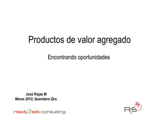 Productos de valor agregado
                    Encontrando oportunidades




      José Rojas M
Marzo 2012, Querétaro Qro.
 