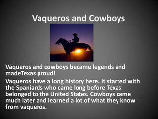 Vaqueros and Cowboys



Vaqueros and cowboys became legends and
madeTexas proud!
Vaqueros have a long history here. It started with
the Spaniards who came long before Texas
belonged to the United States. Cowboys came
much later and learned a lot of what they know
from vaqueros.
 