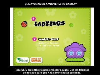 ¿LA AYUDAMOS A VOLVER A SU CASITA? Hacé CLIC en la florcita para empezar a jugar. Usá las flechitas del teclado para que Kita camine hasta su casita. 