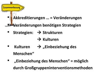  Akkreditierungen … = Veränderungen
 Veränderungen benötigen Strategien
 Strategien:  Strukturen
 Kulturen
 Kulturen  „Einbeziehung des
Menschen“
 „Einbeziehung des Menschen“ = möglich
durch Großgruppeninterventionsmethoden
 