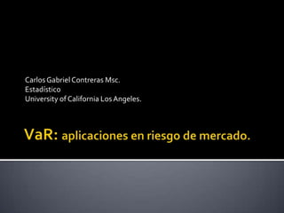 VaR: aplicaciones en riesgo de mercado. Carlos Gabriel Contreras Msc. Estadístico University of California Los Angeles. 